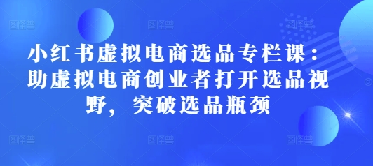 小红书虚拟电商选品专栏课：助虚拟电商创业者打开选品视野，突破选品瓶颈-氚客吧