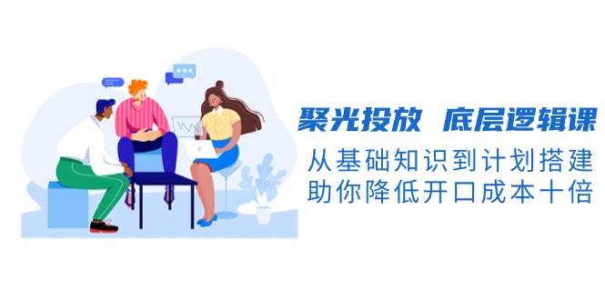 聚光投放底层逻辑课，从基础知识到计划搭建，助你降低开口成本十倍-氚客吧