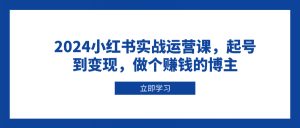 2024小红书实战运营课，起号到变现，做个赚钱的博主-氚客吧