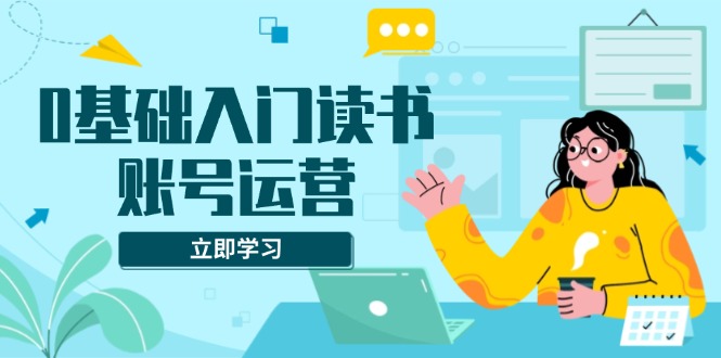 0基础入门读书账号运营，系统课程助你解决素材、流量、变现等难题-氚客吧
