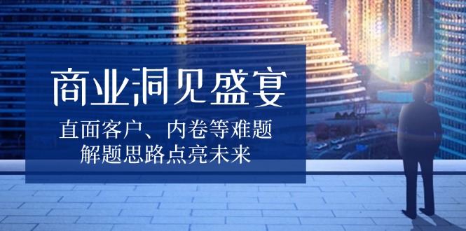商业洞见盛宴，直面客户、内卷等难题，解题思路点亮未来-氚客吧