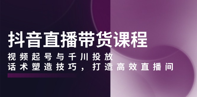 抖音直播带货课程，视频起号与千川投放，话术塑造技巧，打造高效直播间-氚客吧