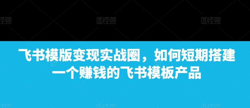 飞书模版变现实战圈，如何短期搭建一个赚钱的飞书模板产品-氚客吧