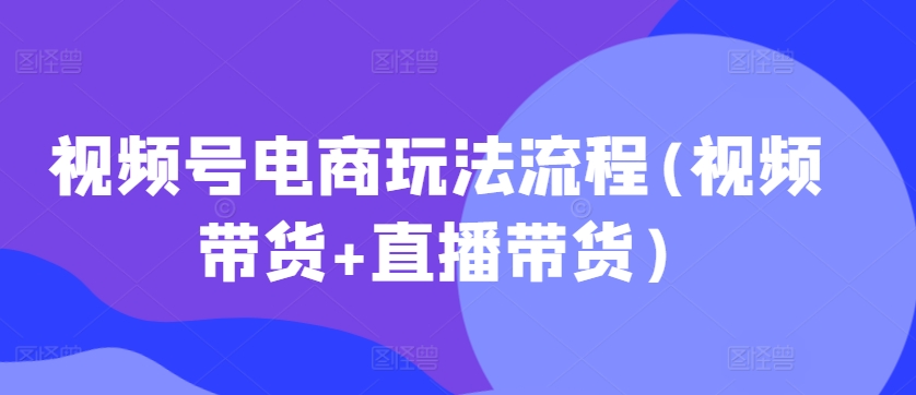 视频号电商玩法流程，视频带货+直播带货【更新2025年1月】-氚客吧