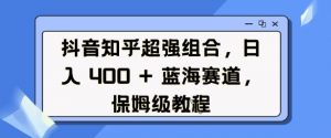 抖音知乎超强组合，日入4张， 蓝海赛道，保姆级教程-氚客吧