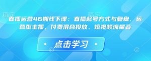 直播运营46期线下课：直播起号方式与复盘、运营型主播、付费混合投放、短视频流量叠-氚客吧