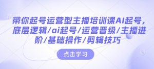 带你起号运营型主播培训课AI起号，底层逻辑/ai起号/运营晋级/主播进阶/基础操作/剪辑技巧-氚客吧