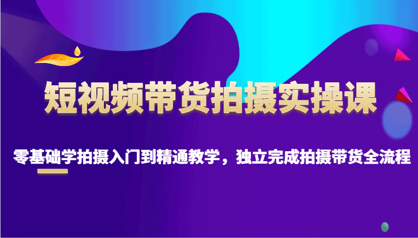 短视频带货拍摄实操课，零基础学拍摄入门到精通教学，独立完成拍摄带货全流程-氚客吧