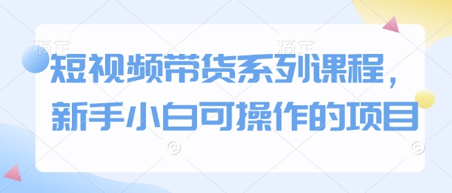 短视频带货系列课程，新手小白可操作的项目-氚客吧