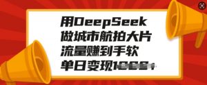 用DeepSeek做城市航拍大片，流量赚到手软，单日变现多张-氚客吧