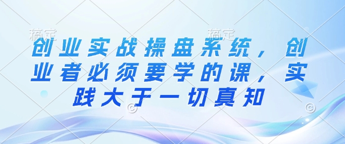 创业实战操盘系统，创业者必须要学的课，实践大于一切真知-氚客吧