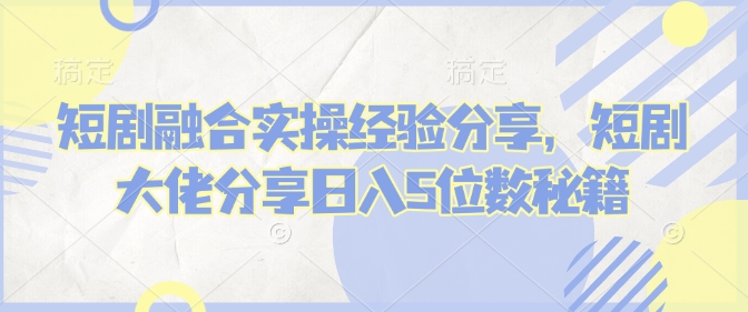 短剧融合实操经验分享，短剧大佬分享日入5位数秘籍-氚客吧