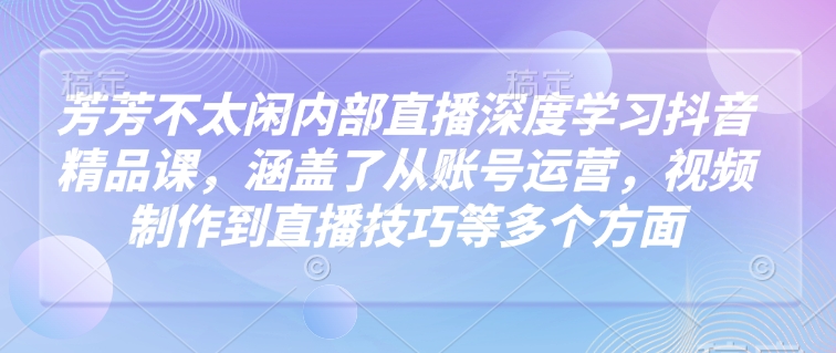 芳芳不太闲内部直播深度学习抖音精品课，涵盖了从账号运营，视频制作到直播技巧等多个方面-氚客吧
