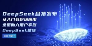 DeepSeek合集发布，从入门到职场应用，全面助力用户掌握DeepSeek精髓-氚客吧