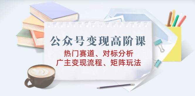 公众号变现高阶课：热门赛道、对标分析、广告主变现流程、矩阵玩法-氚客吧