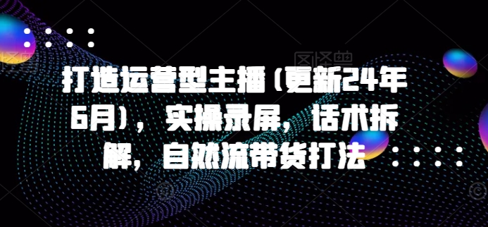 打造运营型主播(更新25年3月)，实操录屏，话术拆解，自然流带货打法-氚客吧