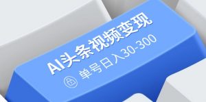 AI头条视频变现：AI原创搬运玩法，无需剪辑，多平台发布，单号日入30-300-氚客吧