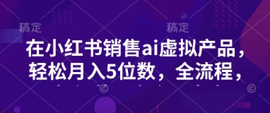 小红书销售ai虚拟产品，轻松月入5位数，全流程，超细节变现过程，完全无卡点-氚客吧