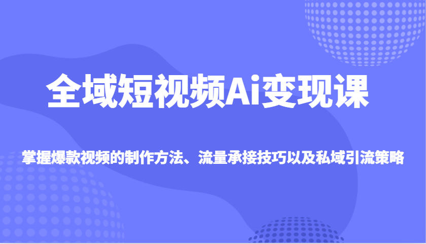 全域短视频Ai变现课，掌握爆款视频的制作方法、流量承接技巧以及私域引流策略-氚客吧