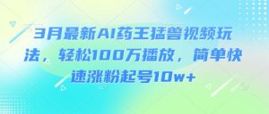 3月最新AI药王猛兽视频玩法，轻松100W播放，简单快速涨粉起号10w+-氚客吧