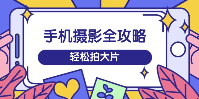 手机摄影全攻略，从拍摄到剪辑，训练营带你玩转短视频，轻松拍大片-氚客吧