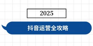 抖音运营全攻略，涵盖账号搭建、人设塑造、投流等，快速起号，实现变现-氚客吧
