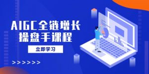 AIGC全链增长操盘手课程，从AI基础到私有化应用，轻松驾驭AI助力营销-氚客吧