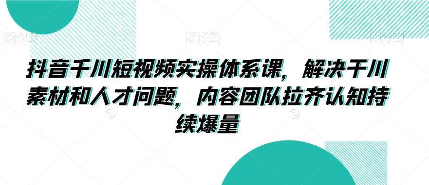 抖音千川短视频实操体系课，解决干川素材和人才问题，内容团队拉齐认知持续爆量-氚客吧