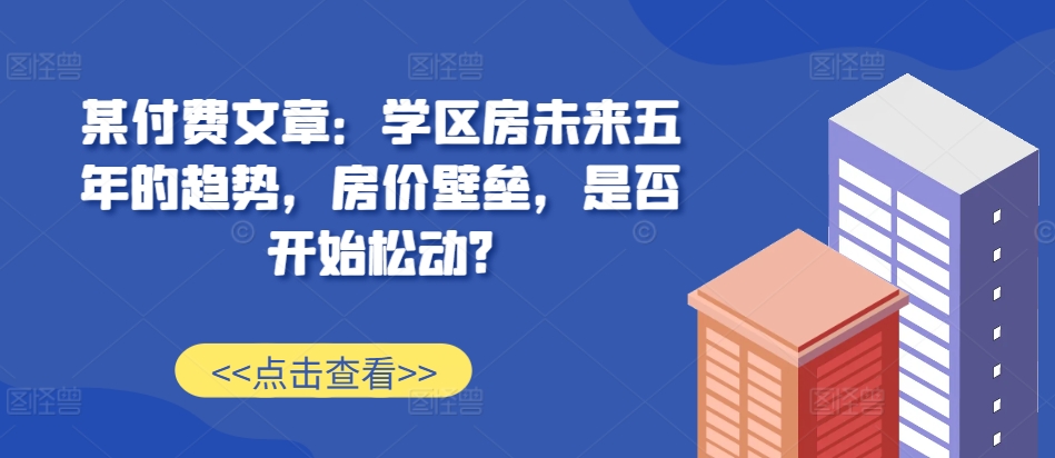 某付费文章：学区房未来五年的趋势，房价壁垒，是否开始松动?-氚客吧