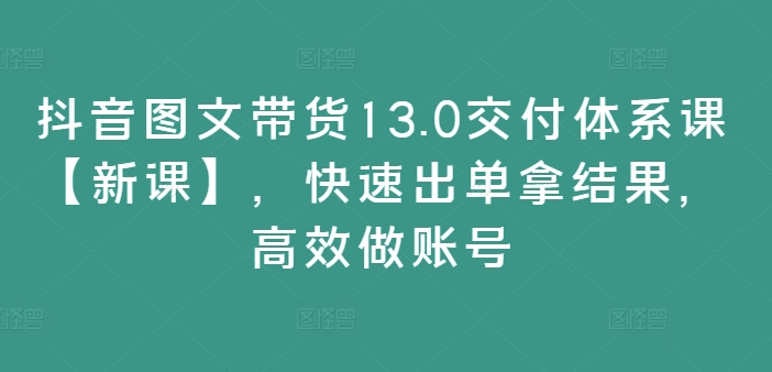 抖音图文带货13.0交付体系课【新课】，快速出单拿结果，高效做账号-氚客吧