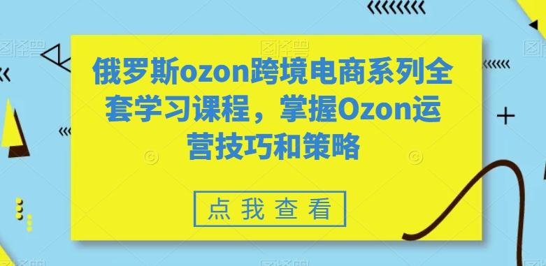 俄罗斯ozon跨境电商系列全套学习课程，掌握Ozon运营技巧和策略-氚客吧