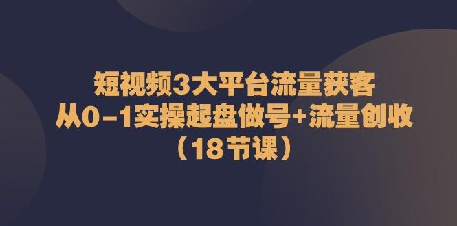 短视频3大平台流量获客：从0-1实操起盘做号+流量创收(18节课)-氚客吧