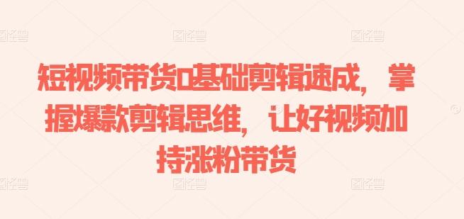短视频带货0基础剪辑速成，掌握爆款剪辑思维，让好视频加持涨粉带货-氚客吧