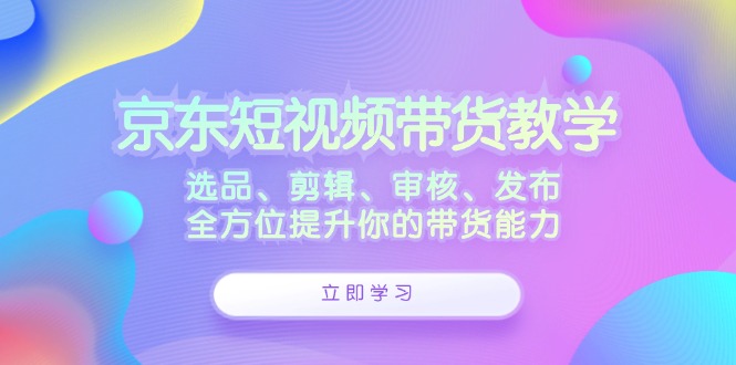 京东短视频带货教学：选品、剪辑、审核、发布，全方位提升你的带货能力-氚客吧