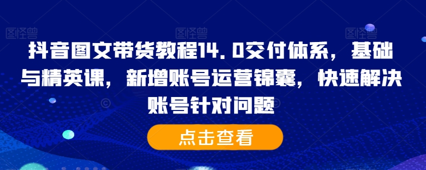 抖音图文带货教程14.0交付体系，基础与精英课，新增账号运营锦囊，快速解决账号针对问题-氚客吧