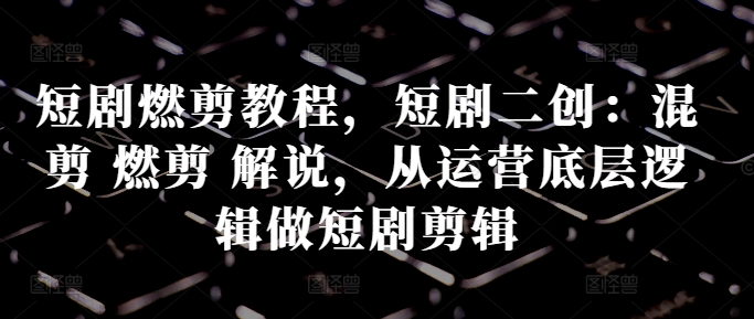短剧燃剪教程，短剧二创：混剪 燃剪 解说，从运营底层逻辑做短剧剪辑-氚客吧