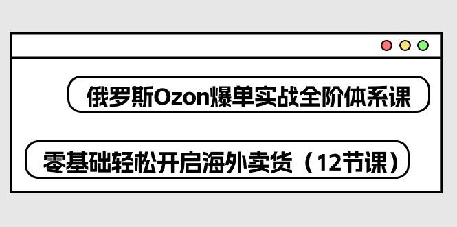 俄罗斯 Ozon-爆单实战全阶体系课，零基础轻松开启海外卖货(12节课-氚客吧