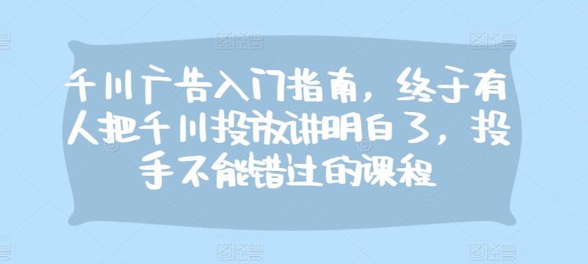 千川广告入门指南，终于有人把千川投放讲明白了，投手不能错过的课程-氚客吧