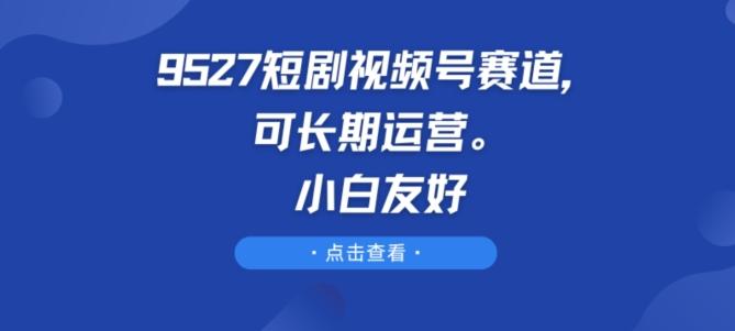9527短剧视频号赛道，可长期运营，小白友好【揭秘】-氚客吧