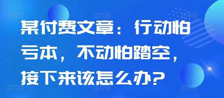 某付费文章：行动怕亏本，不动怕踏空，接下来该怎么办?-氚客吧