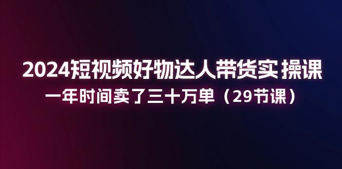 2024短视频好物达人带货实操课：一年时间卖了三十万单(29节课-氚客吧