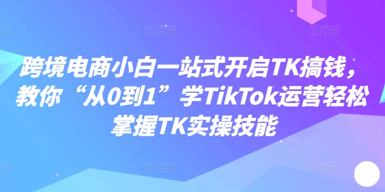 跨境电商小白一站式开启TK搞钱，教你“从0到1”学TikTok运营轻松掌握TK实操技能-氚客吧
