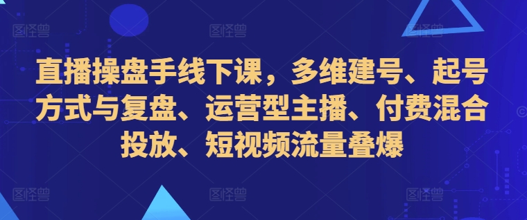 直播操盘手线下课，多维建号、起号方式与复盘、运营型主播、付费混合投放、短视频流量叠爆-氚客吧