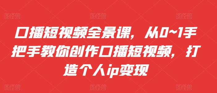 口播短视频全景课，​从0~1手把手教你创作口播短视频，打造个人ip变现-氚客吧