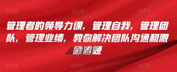 管理者的领导力课，​管理自我，管理团队，管理业绩，​教你解决团队沟通和激励难题-氚客吧