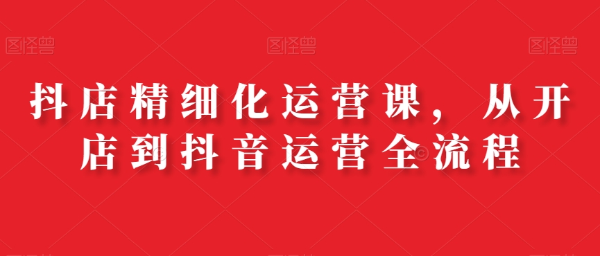 抖店精细化运营课，从开店到抖音运营全流程-氚客吧