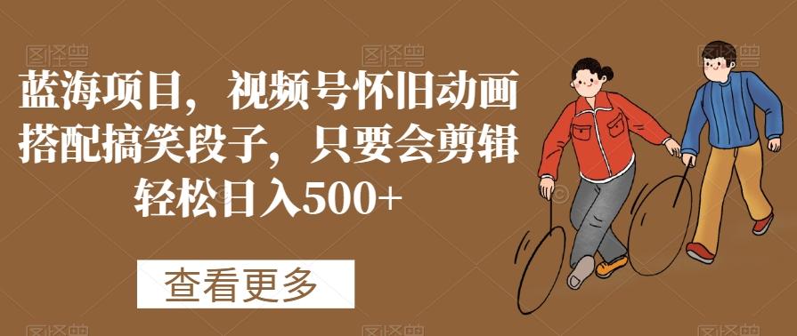 蓝海项目，视频号怀旧动画搭配搞笑段子，只要会剪辑轻松日入500+【揭秘】-氚客吧