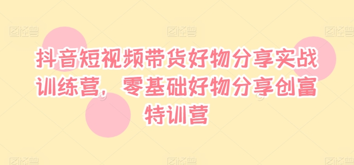 抖音短视频带货好物分享实战训练营，零基础好物分享创富特训营-氚客吧