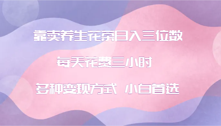 靠卖养生花茶日入三位数，每天花费三小时 多种变现方式 小白首选-氚客吧