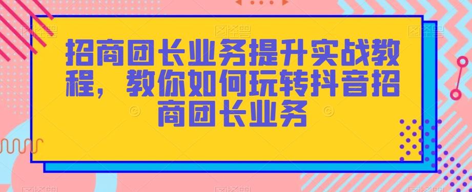 招商团长业务提升实战教程，教你如何玩转抖音招商团长业务-氚客吧